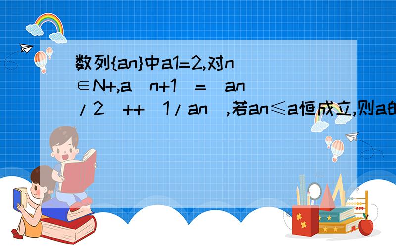 数列{an}中a1=2,对n∈N+,a(n+1)=(an/2)++(1/an),若an≤a恒成立,则a的取值范围