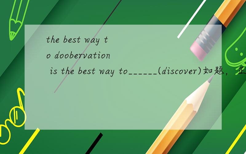 the best way to doobervation is the best way to______(discover)如题，正确答案给的是discovery但不是应该是the best way to do sth么？为什么这里用名词的形式呢，而不是discover？什么时候 应该加名词什么时候加