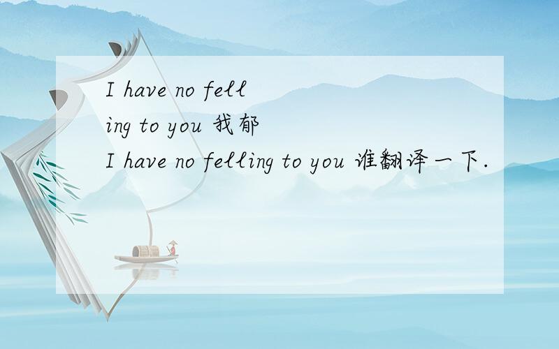 I have no felling to you 我郁 I have no felling to you 谁翻译一下.