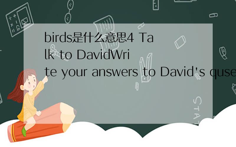birds是什么意思4 Talk to DavidWrite your answers to David's quserions.David：Hello.My name's David.what's your name?You:David:Have you got any pets at home?You:I've got a snake!A long,black snake.It't python.Do you like snakes?You:David:Well,I