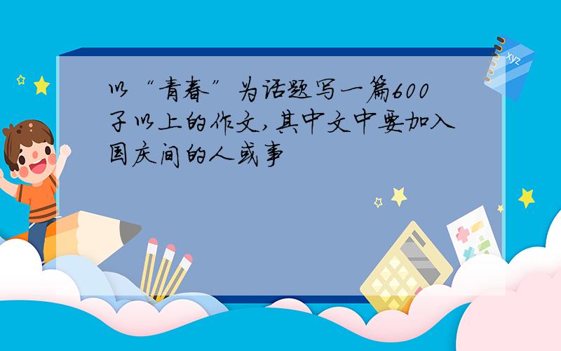 以“青春”为话题写一篇600子以上的作文,其中文中要加入国庆间的人或事