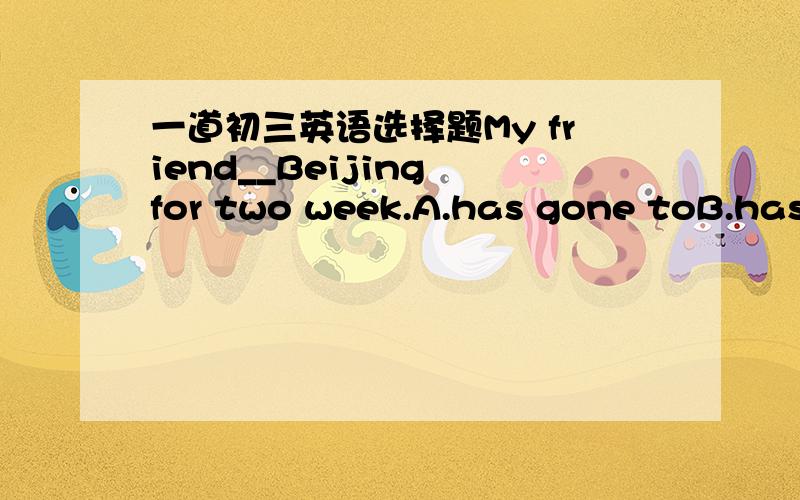 一道初三英语选择题My friend__Beijing for two week.A.has gone toB.has been toC.has liftD.has been in