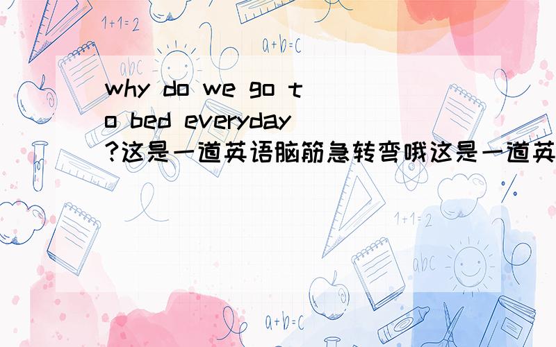 why do we go to bed everyday?这是一道英语脑筋急转弯哦这是一道英语脑筋急转弯哦