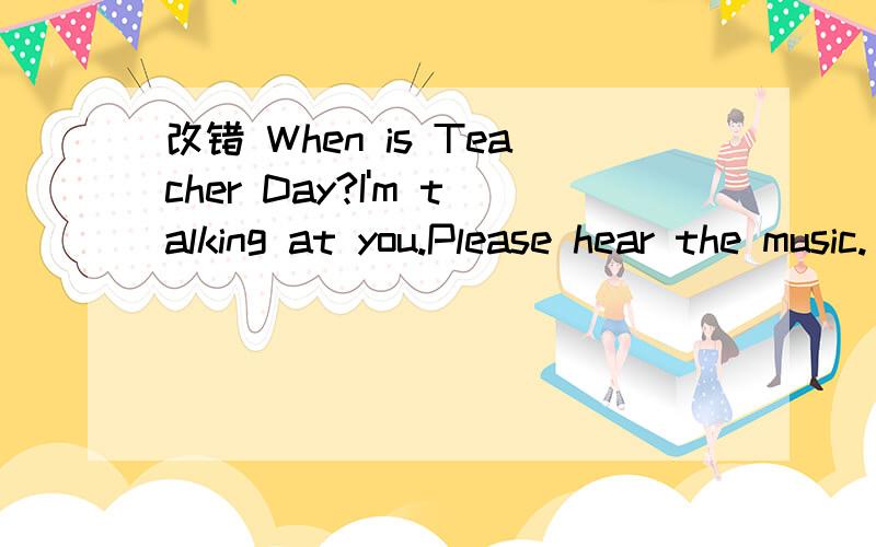 改错 When is Teacher Day?I'm talking at you.Please hear the music.