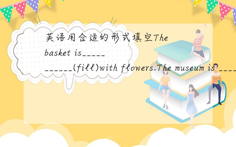 英语用合适的形式填空The basket is___________(fill)with flowers.The museum is _______(close)to the public on Monday.