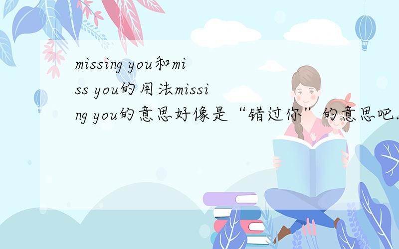 missing you和miss you的用法missing you的意思好像是“错过你”的意思吧.而miss you是“想你”的意思.这该怎么用呢.是不是“我错过了你”可以翻译成“i missing you”呢?请问，例如已经错过了。应该