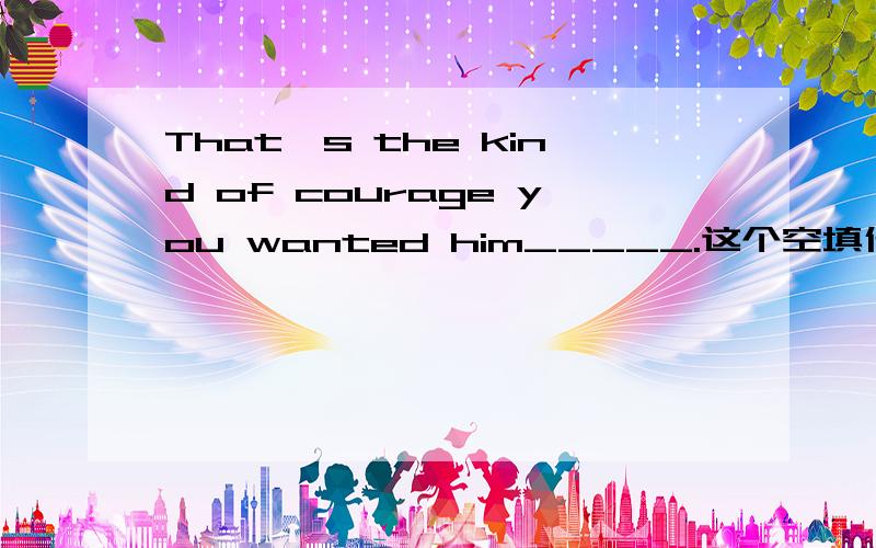 That's the kind of courage you wanted him_____.这个空填什么呢是完型填空，选项有be， have