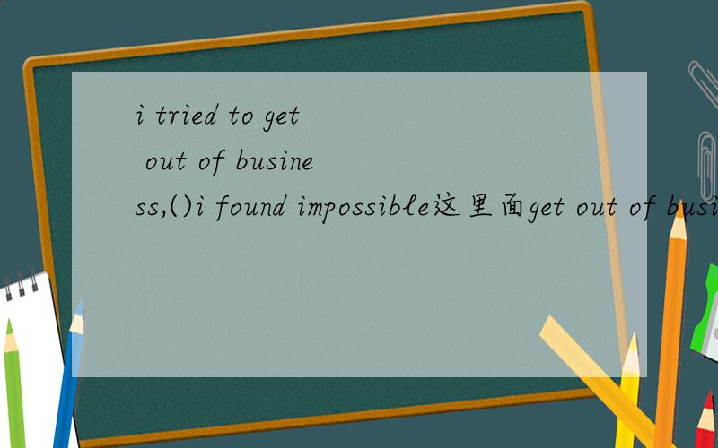 i tried to get out of business,()i found impossible这里面get out of business是什么意思?who,which,that,what为什么选择which?