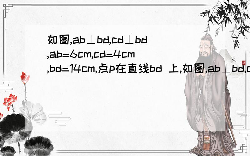 如图,ab⊥bd,cd⊥bd,ab=6cm,cd=4cm,bd=14cm,点p在直线bd 上,如图,ab⊥bd,cd⊥bd, ab=6cm,cd=4cm, bd=14cm,点p在直线bd 上,由b点到d点移动.