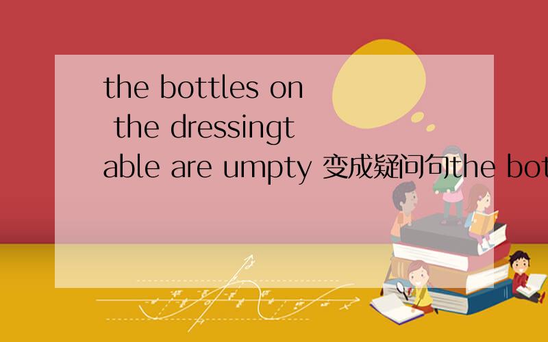 the bottles on the dressingtable are umpty 变成疑问句the bottles on the dressingtable are umpty ( ) ( ) are umpty?把the bottles on the dressingtable are umpty换成一般疑问句:( ) ( ) are umpty?