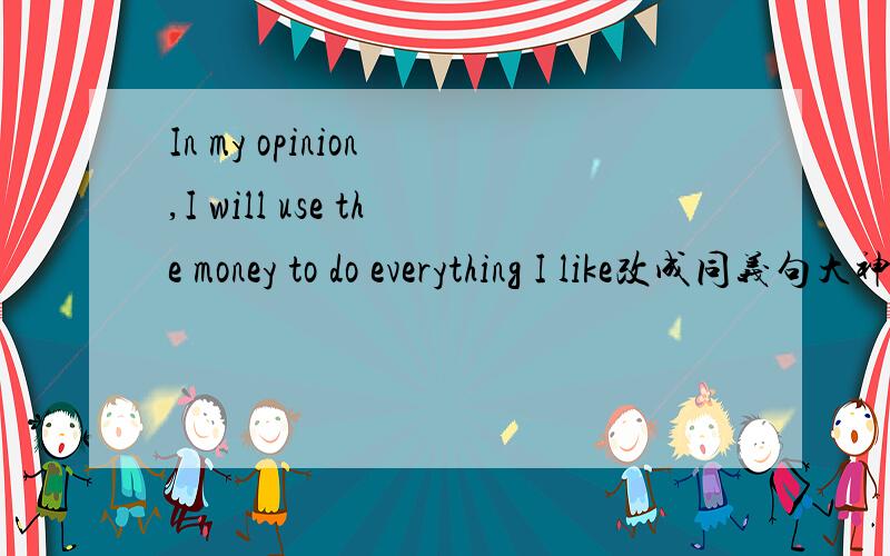In my opinion ,I will use the money to do everything I like改成同义句大神们帮帮忙In my opinion ,I will use the money to do everything I like.改成同义句（ ）（ ) I will use the money to do everthing I like.