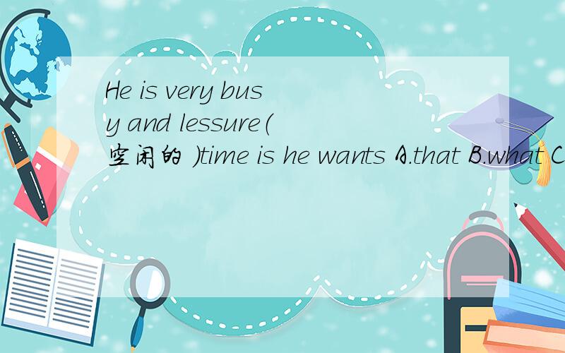 He is very busy and lessure（空闲的 ）time is he wants A.that B.what C.which D.how,并说明理由,