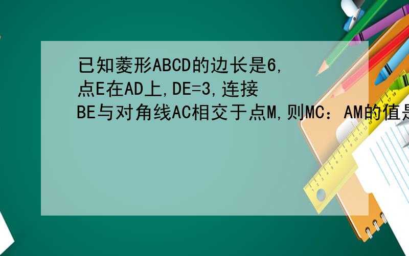 已知菱形ABCD的边长是6,点E在AD上,DE=3,连接BE与对角线AC相交于点M,则MC：AM的值是