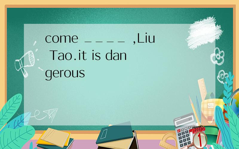 come ____ ,Liu Tao.it is dangerous