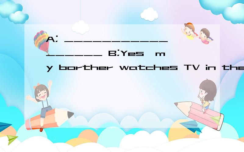 A; _________________ B;Yes,my borther watches TV in the evening是my borther