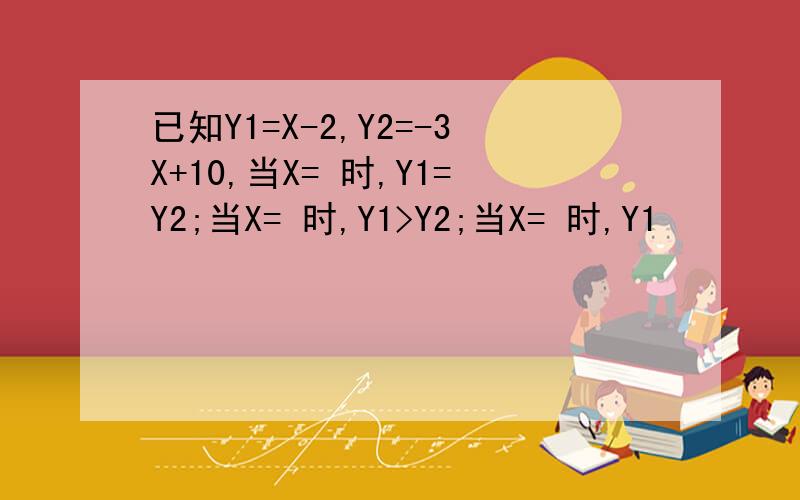 已知Y1=X-2,Y2=-3X+10,当X= 时,Y1=Y2;当X= 时,Y1>Y2;当X= 时,Y1
