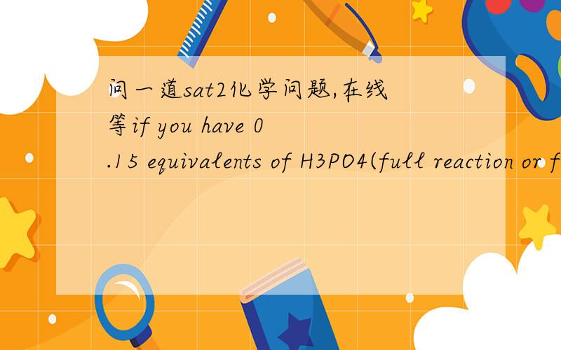 问一道sat2化学问题,在线等if you have 0.15 equivalents of H3PO4(full reaction or full neutralization occurs),how many moles of H3PO4 do you have?最好先翻译解释一下.谢谢