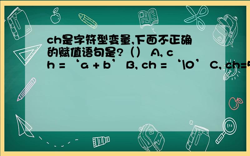 ch是字符型变量,下面不正确的赋值语句是?（） A, ch = ‘a + b’ B, ch = ‘\0’ C, ch=5+9为什么不选C?选啥?