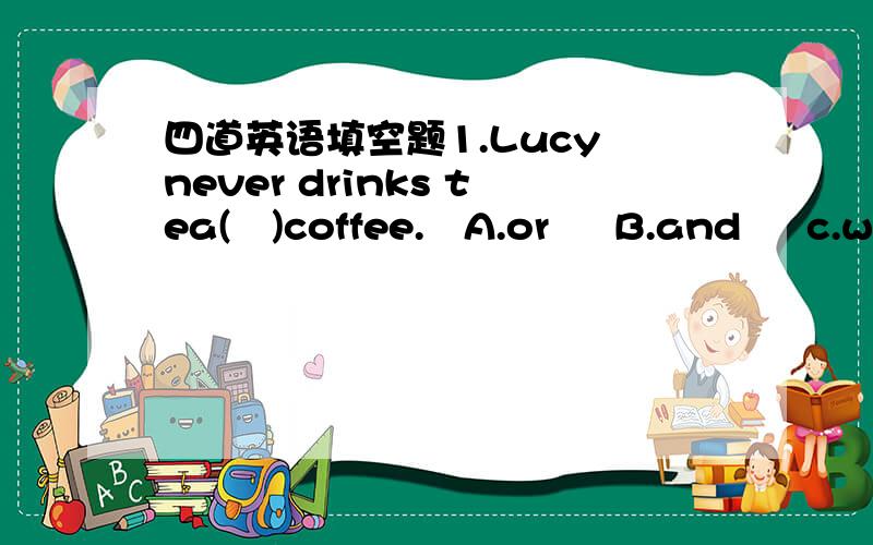 四道英语填空题1.Lucy never drinks tea(   )coffee.   A.or     B.and     c.with2.do you often eat(    )dinner at 6'o clock?   A.the   B.a   C.\3.My brother(    )TV every day. A.watch   B.wathches    C.to watch4.We have two (    )in the afternoon