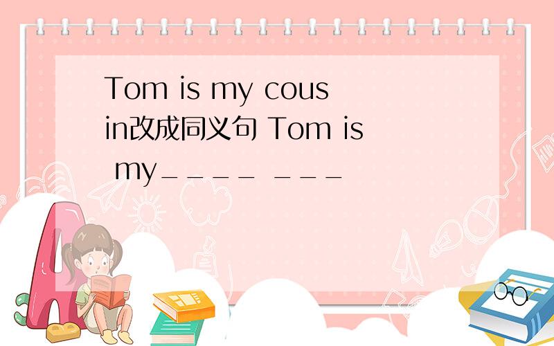 Tom is my cousin改成同义句 Tom is my____ ___