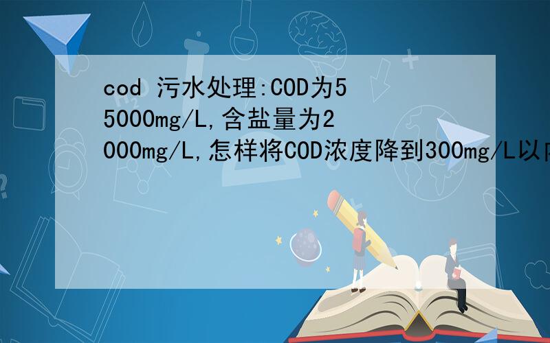 cod 污水处理:COD为55000mg/L,含盐量为2000mg/L,怎样将COD浓度降到300mg/L以内?你们所说的预处理是怎样处理啊,处理到多少微生物才能接受呢?