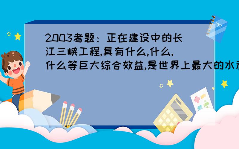 2003考题：正在建设中的长江三峡工程,具有什么,什么,什么等巨大综合效益,是世界上最大的水利工程.如题