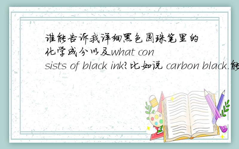 谁能告诉我详细黑色圆珠笔里的化学成分以及what consists of black ink?比如说 carbon black.能给英文的最好 记得是 或者颜料.关键词是 black ballpoint pen/black ink,chemical composition/ pigment