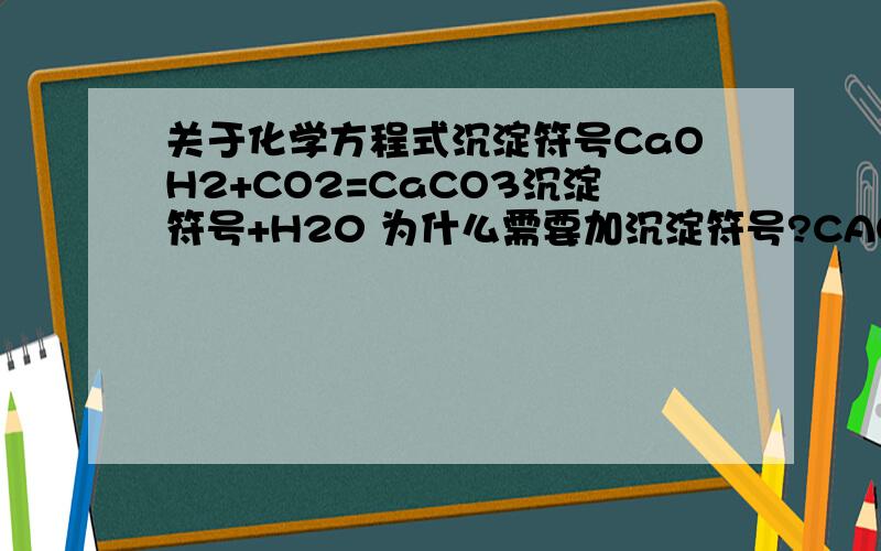 关于化学方程式沉淀符号CaOH2+CO2=CaCO3沉淀符号+H20 为什么需要加沉淀符号?CAOH2不是固体吗?