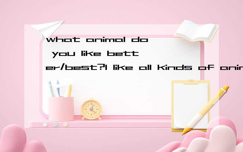 what animal do you like better/best?I like all kinds of animals选哪个?原因