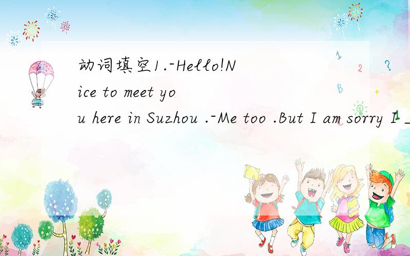 动词填空1.-Hello!Nice to meet you here in Suzhou .-Me too .But I am sorry I _____( not know) you came here.