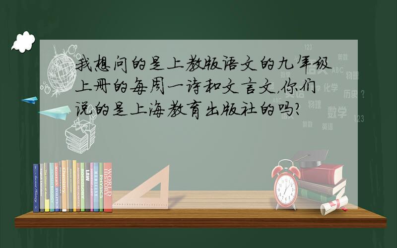 我想问的是上教版语文的九年级上册的每周一诗和文言文，你们说的是上海教育出版社的吗？
