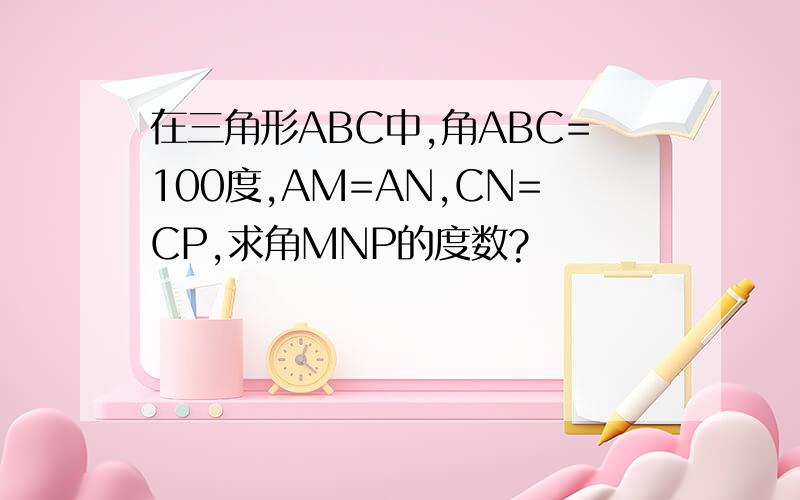 在三角形ABC中,角ABC=100度,AM=AN,CN=CP,求角MNP的度数?