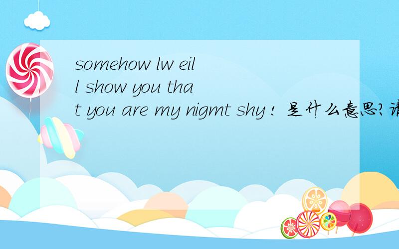 somehow lw eill show you that you are my nigmt shy ! 是什么意思?请大家帮我翻译一下.