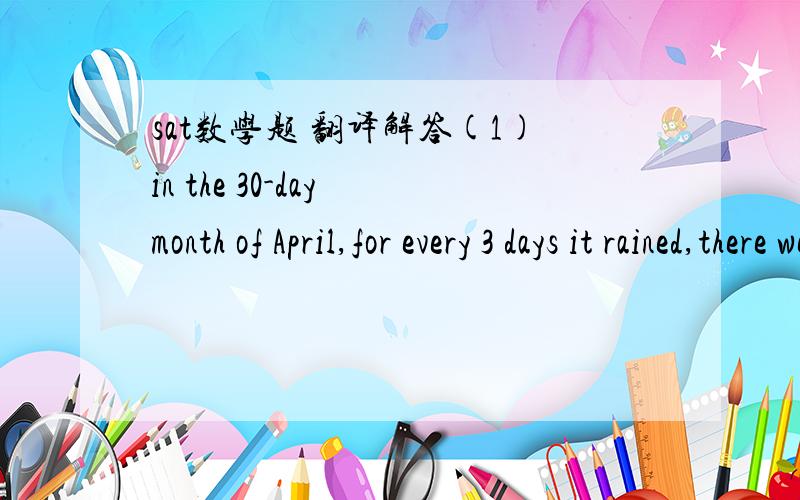 sat数学题 翻译解答(1)in the 30-day month of April,for every 3 days it rained,there were 2 days it did not rain.the number of days in April on which it rained was how much greater than the number of days on which it did not rain?  A:6(2)a numbe
