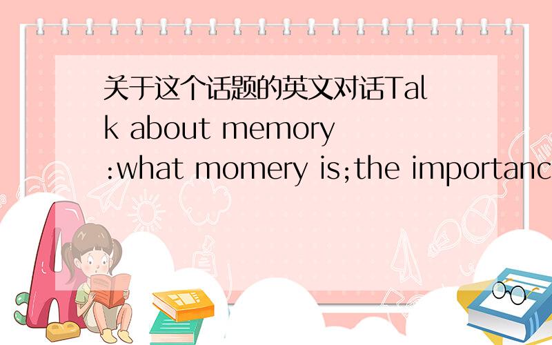 关于这个话题的英文对话Talk about memory:what momery is;the importance of momery ;factors influencing how well one’s momery works;ways to improve one's memory