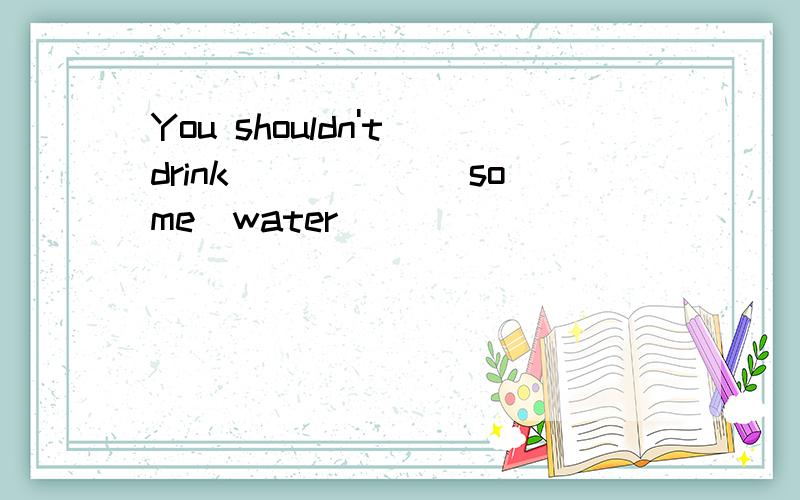 You shouldn't drink _____(some)water