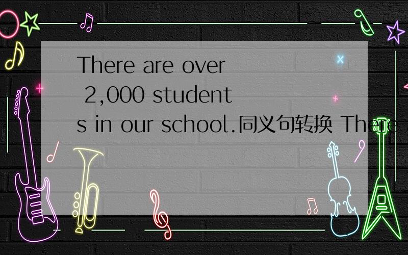 There are over 2,000 students in our school.同义句转换 There are ___ ___ 2,000 students in oue schThere are over 2,000 students in our school.(同义句转换）  There are ___ ___ 2,000 students in oue school.