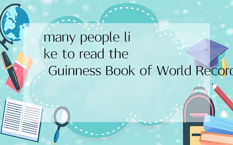 many people like to read the Guinness Book of World Records整片短文、求翻译、谢谢