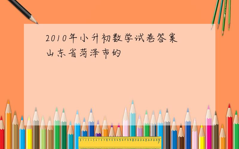 2010年小升初数学试卷答案山东省菏泽市的