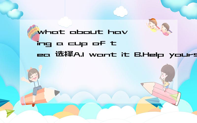what about having a cup of tea 选择A.I want it B.Help yourself C.Good idea D.Me,too