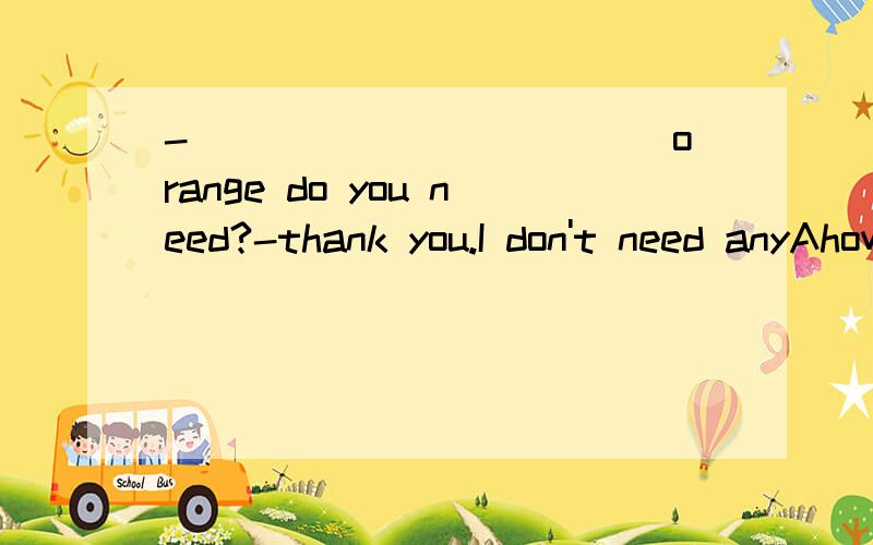 -____________orange do you need?-thank you.I don't need anyAhow many                Bhow much                Chow about                     Dwhich