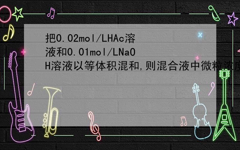 把0.02mol/LHAc溶液和0.01mol/LNaOH溶液以等体积混和,则混合液中微粒浓度关系 C(HAc)+C(Ac-)=0.01mol/LHAc反应完有剩余为什么物料守恒正确
