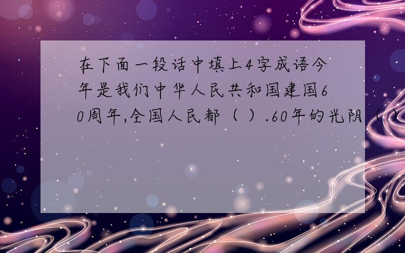 在下面一段话中填上4字成语今年是我们中华人民共和国建国60周年,全国人民都（ ）.60年的光阴（ ）,人们的生活也发生了（ ）的变化.在这（ ）的时刻,我衷心地祝愿伟大的祖国（ ）,伟大的