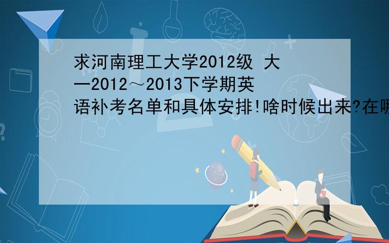 求河南理工大学2012级 大一2012～2013下学期英语补考名单和具体安排!啥时候出来?在哪能查到?