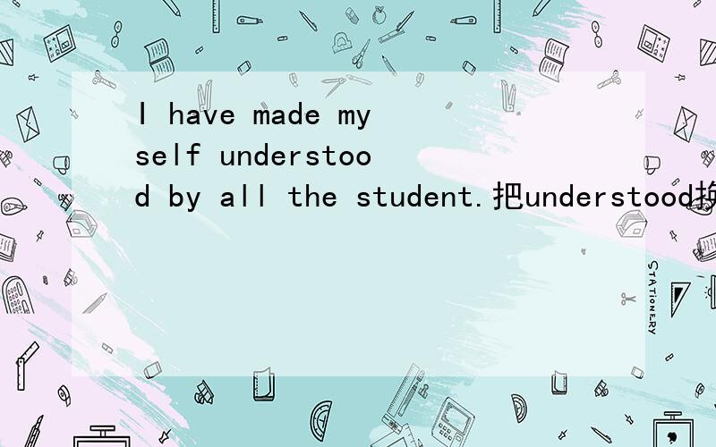 I have made myself understood by all the student.把understood换成to understood