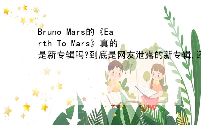 Bruno Mars的《Earth To Mars》真的是新专辑吗?到底是网友泄露的新专辑,还是网友把他demo做得自制专辑?网上查不到确切官网的信息!有官网的消息吗?这个泄露曲目我看过.他自己出的新专辑还是老