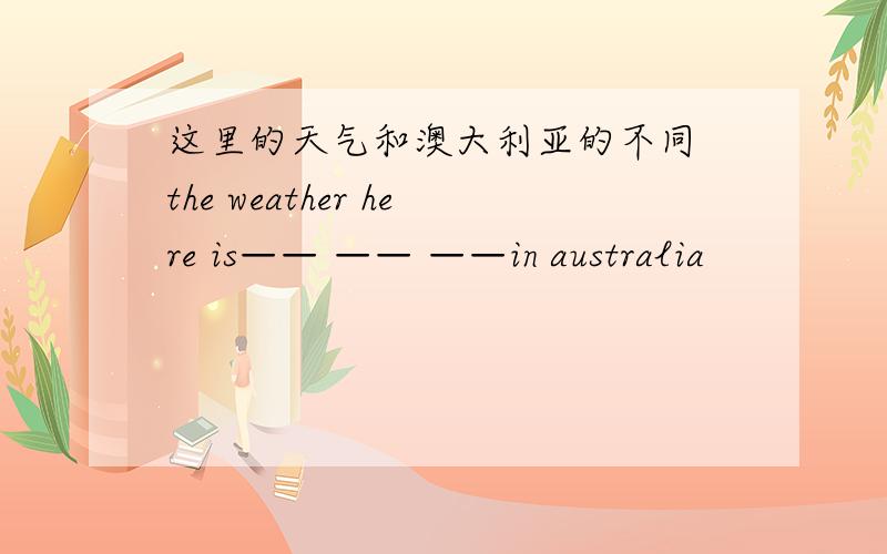 这里的天气和澳大利亚的不同 the weather here is—— —— ——in australia
