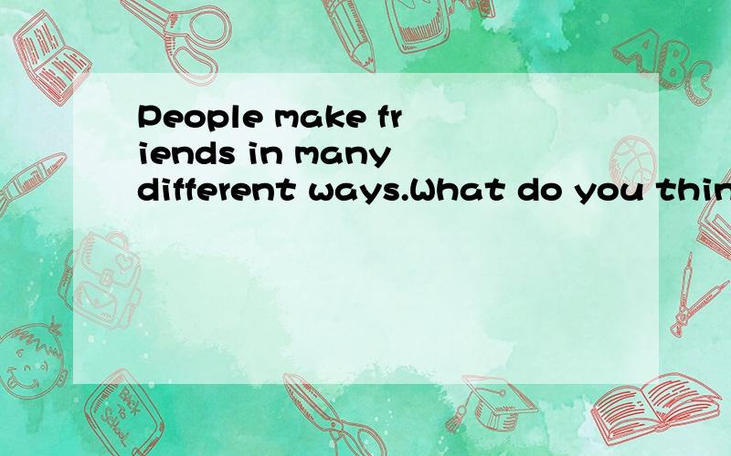 People make friends in many different ways.What do you think is a good way to make new friends?Use specific details and examples in your response.写一小段就行,大概四五十秒口语~