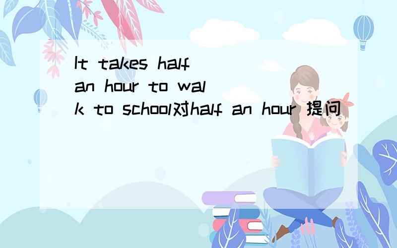 It takes half an hour to walk to school对half an hour 提问 ____ ____ ____it takes to walk to school