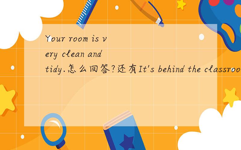 Your room is very clean and tidy.怎么回答?还有It's behind the classroom building.怎么问?